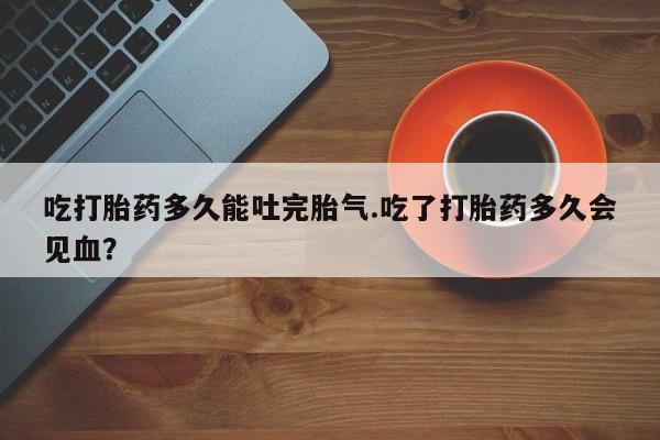 正品打胎药微信购买方式吃打胎药多久能吐完胎气.吃了打胎药多久会见血？