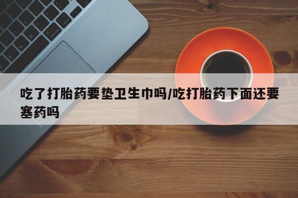 正品打胎药微信购买方式吃了打胎药要垫卫生巾吗/吃打胎药下面还要塞药吗