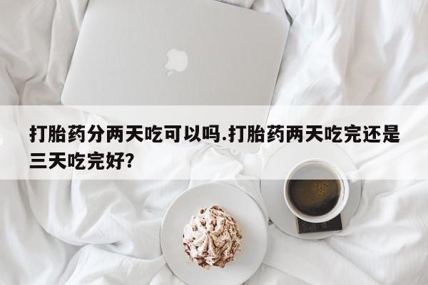 正品打胎药微信购买方式打胎药分两天吃可以吗.打胎药两天吃完还是三天吃完好？