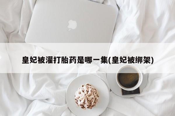 正品打胎药微信购买方式皇妃被灌打胎药是哪一集(皇妃被绑架)
