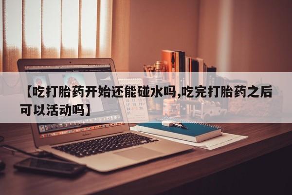 正品打胎药微信购买方式【吃打胎药开始还能碰水吗,吃完打胎药之后可以活动吗】