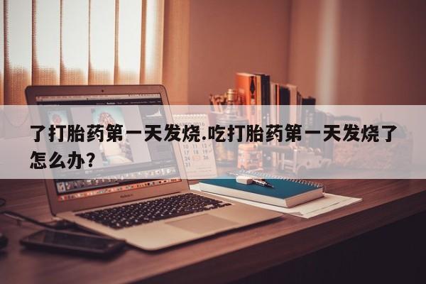 正品打胎药微信购买方式了打胎药第一天发烧.吃打胎药第一天发烧了怎么办？