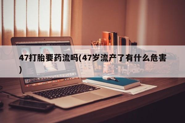 正品打胎药微信购买方式47打胎要药流吗(47岁流产了有什么危害)