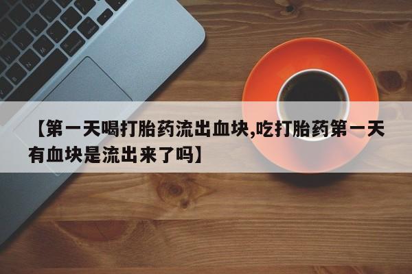 正品打胎药微信购买方式【第一天喝打胎药流出血块,吃打胎药第一天有血块是流出来了吗】