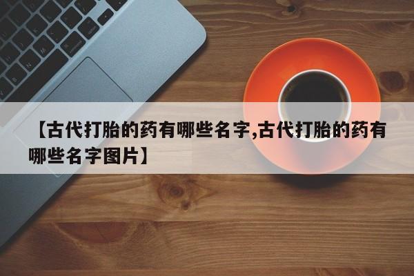正品打胎药微信购买方式【古代打胎的药有哪些名字,古代打胎的药有哪些名字图片】