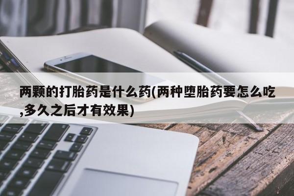 正品打胎药微信购买方式两颗的打胎药是什么药(两种堕胎药要怎么吃,多久之后才有效果)