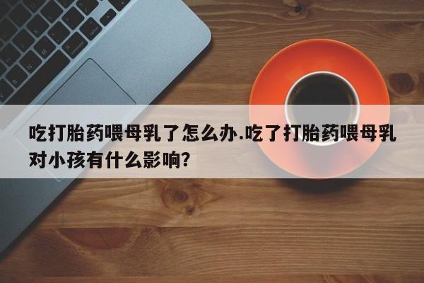 正品打胎药微信购买方式吃打胎药喂母乳了怎么办.吃了打胎药喂母乳对小孩有什么影响？