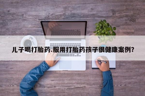 正品打胎药微信购买方式儿子喝打胎药.服用打胎药孩子很健康案例？