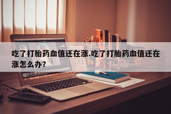 正品打胎药微信购买方式吃了打胎药血值还在涨.吃了打胎药血值还在涨怎么办？