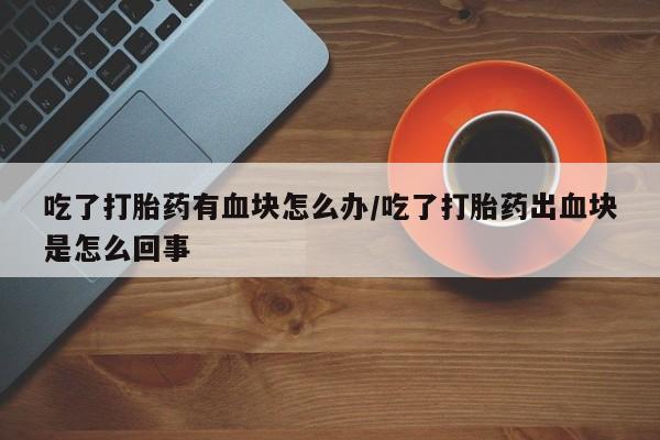 正品打胎药微信购买方式吃了打胎药有血块怎么办/吃了打胎药出血块是怎么回事
