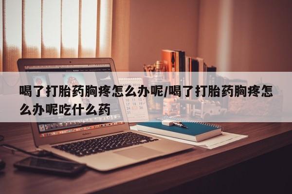 正品打胎药微信购买方式喝了打胎药胸疼怎么办呢/喝了打胎药胸疼怎么办呢吃什么药