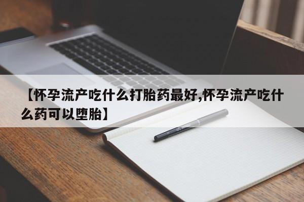 正品打胎药微信购买方式【怀孕流产吃什么打胎药最好,怀孕流产吃什么药可以堕胎】
