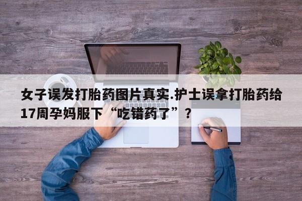 正品打胎药微信购买方式女子误发打胎药图片真实.护士误拿打胎药给17周孕妈服下“吃错药了”？