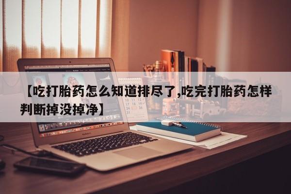 正品打胎药微信购买方式【吃打胎药怎么知道排尽了,吃完打胎药怎样判断掉没掉净】