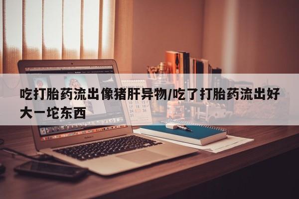 正品打胎药微信购买方式吃打胎药流出像猪肝异物/吃了打胎药流出好大一坨东西