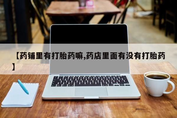 正品打胎药微信购买方式【药铺里有打胎药嘛,药店里面有没有打胎药】