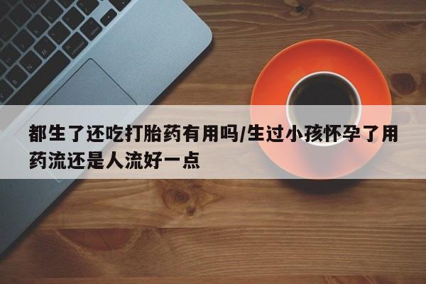 正品打胎药微信购买方式都生了还吃打胎药有用吗/生过小孩怀孕了用药流还是人流好一点