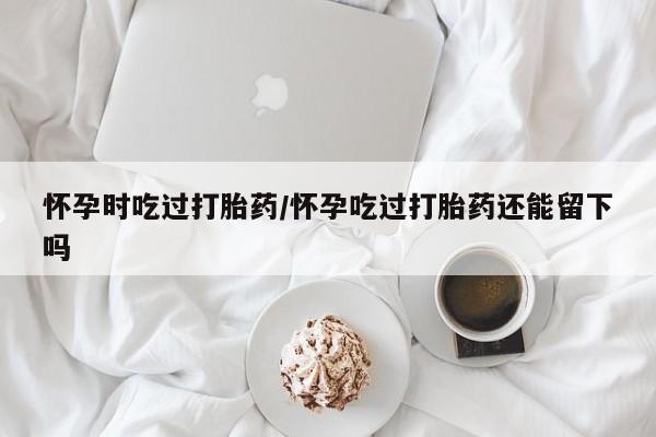 正品打胎药微信购买方式怀孕时吃过打胎药/怀孕吃过打胎药还能留下吗