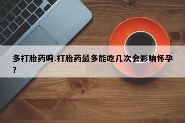 正品打胎药微信购买方式多打胎药吗.打胎药最多能吃几次会影响怀孕？