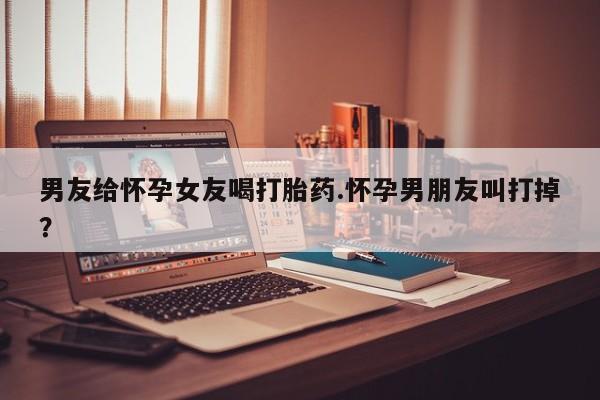 正品打胎药微信购买方式男友给怀孕女友喝打胎药.怀孕男朋友叫打掉？