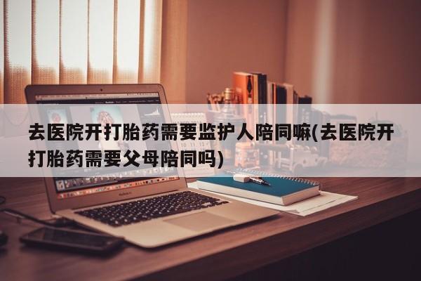 正品打胎药微信购买方式去医院开打胎药需要监护人陪同嘛(去医院开打胎药需要父母陪同吗)