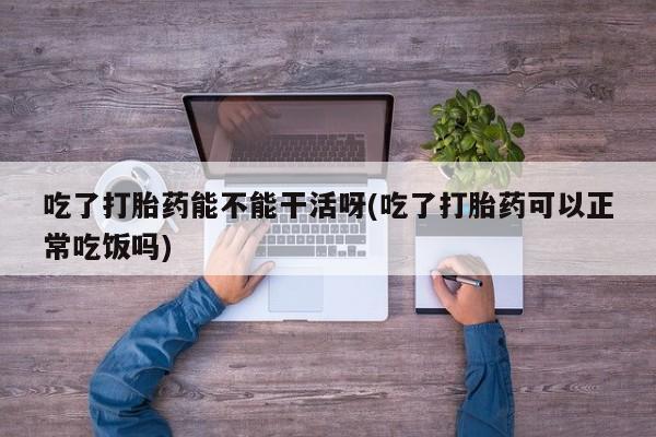 正品打胎药微信购买方式吃了打胎药能不能干活呀(吃了打胎药可以正常吃饭吗)