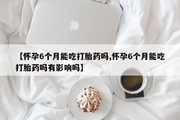 正品打胎药微信购买方式【怀孕6个月能吃打胎药吗,怀孕6个月能吃打胎药吗有影响吗】