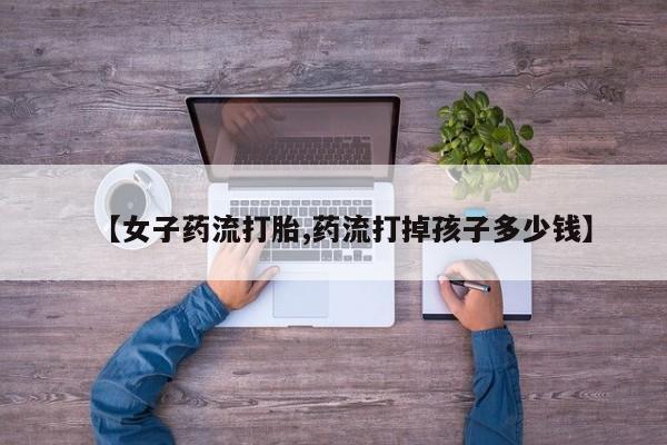 正品打胎药微信购买方式【女子药流打胎,药流打掉孩子多少钱】