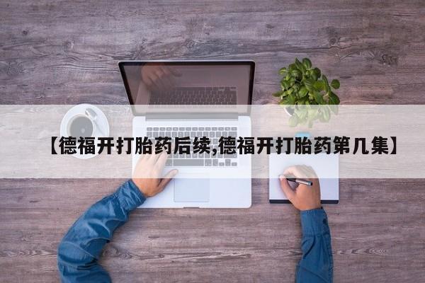正品打胎药微信购买方式【德福开打胎药后续,德福开打胎药第几集】
