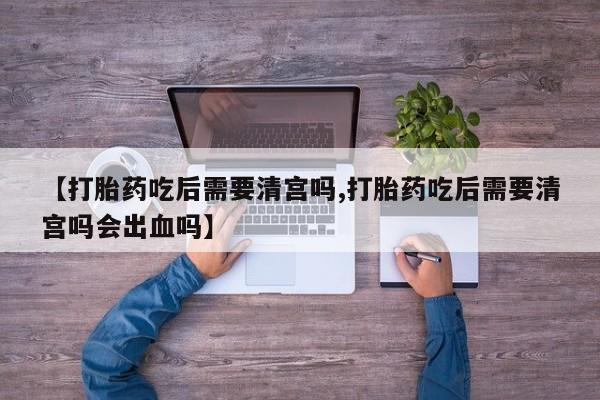 正品打胎药微信购买方式【打胎药吃后需要清宫吗,打胎药吃后需要清宫吗会出血吗】
