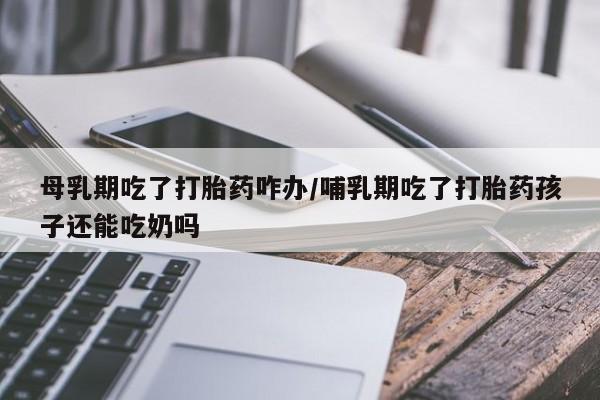 正品打胎药微信购买方式母乳期吃了打胎药咋办/哺乳期吃了打胎药孩子还能吃奶吗