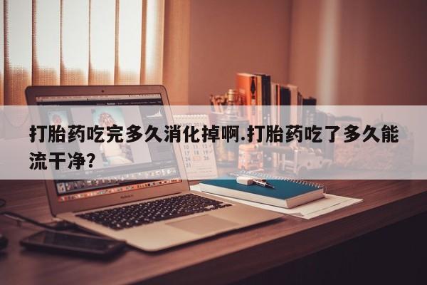 正品打胎药微信购买方式打胎药吃完多久消化掉啊.打胎药吃了多久能流干净？