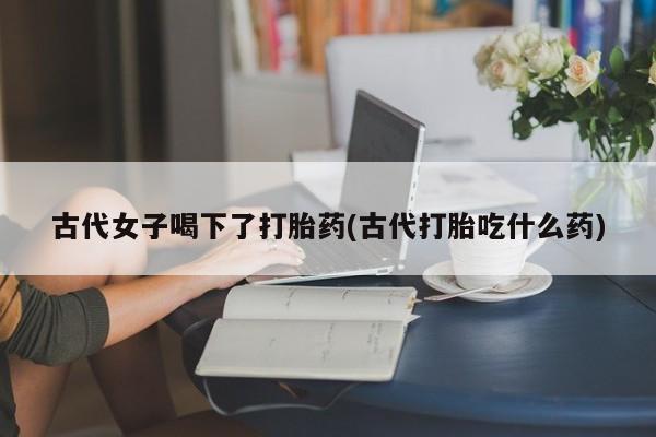 正品打胎药微信购买方式古代女子喝下了打胎药(古代打胎吃什么药)
