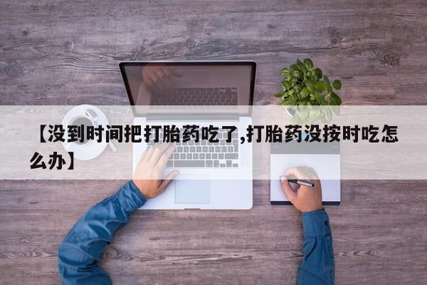 正品打胎药微信购买方式【没到时间把打胎药吃了,打胎药没按时吃怎么办】