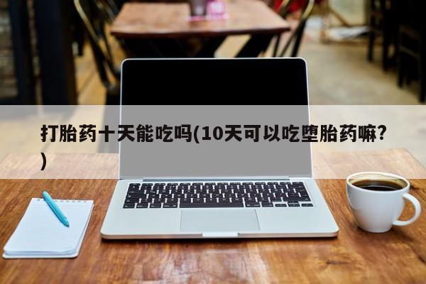 正品打胎药微信购买方式打胎药十天能吃吗(10天可以吃堕胎药嘛?)