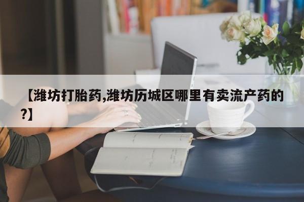 正品打胎药微信购买方式【潍坊打胎药,潍坊历城区哪里有卖流产药的?】