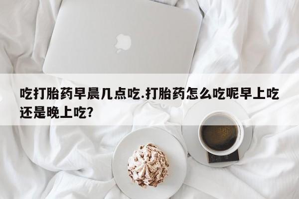 正品打胎药微信购买方式吃打胎药早晨几点吃.打胎药怎么吃呢早上吃还是晚上吃？