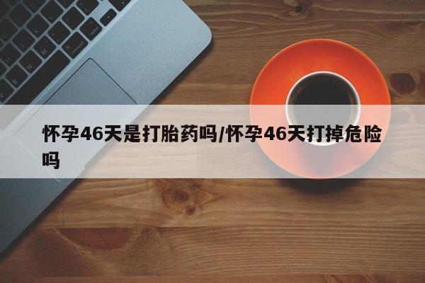 正品打胎药微信购买方式怀孕46天是打胎药吗/怀孕46天打掉危险吗