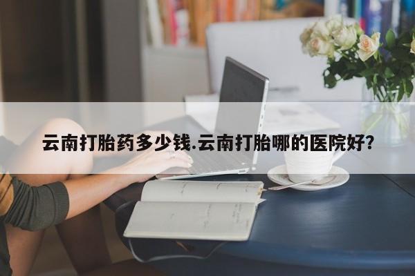 正品打胎药微信购买方式云南打胎药多少钱.云南打胎哪的医院好？