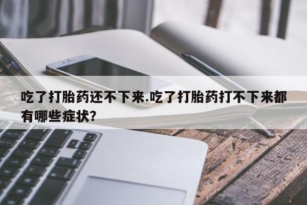 正品打胎药微信购买方式吃了打胎药还不下来.吃了打胎药打不下来都有哪些症状？