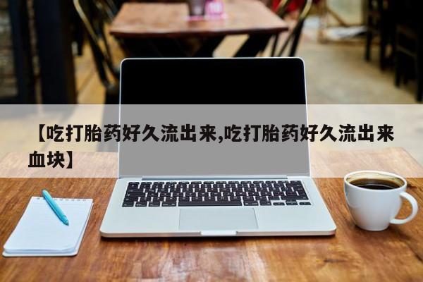 正品打胎药微信购买方式【吃打胎药好久流出来,吃打胎药好久流出来血块】
