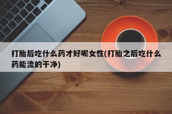 正品打胎药微信购买方式打胎后吃什么药才好呢女性(打胎之后吃什么药能流的干净)