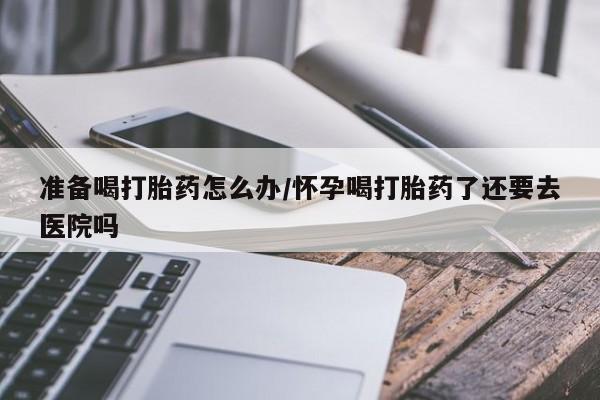 正品打胎药微信购买方式准备喝打胎药怎么办/怀孕喝打胎药了还要去医院吗