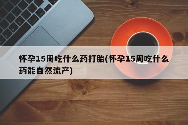 正品打胎药微信购买方式怀孕15周吃什么药打胎(怀孕15周吃什么药能自然流产)