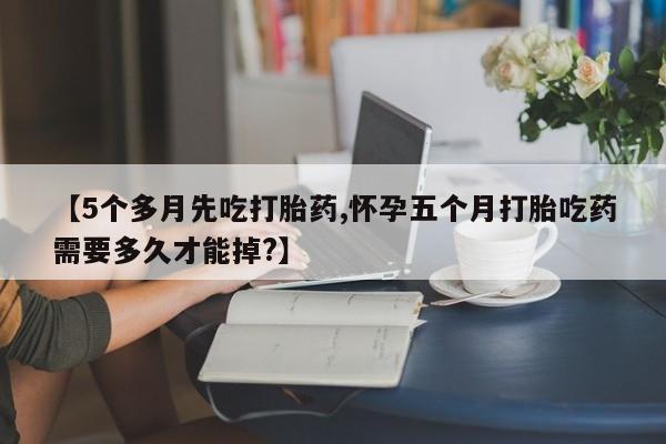 正品打胎药微信购买方式【5个多月先吃打胎药,怀孕五个月打胎吃药需要多久才能掉?】