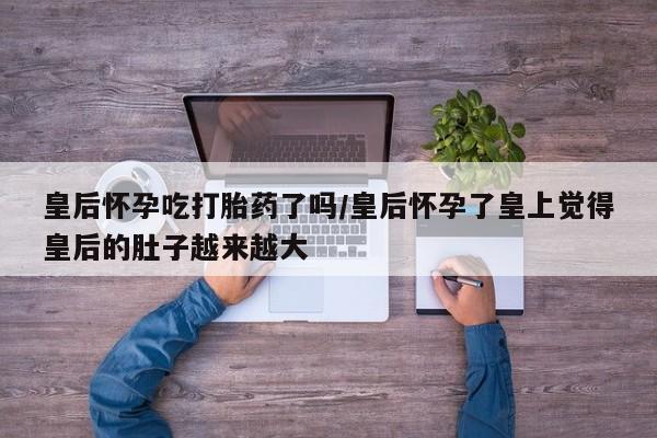 正品打胎药微信购买方式皇后怀孕吃打胎药了吗/皇后怀孕了皇上觉得皇后的肚子越来越大