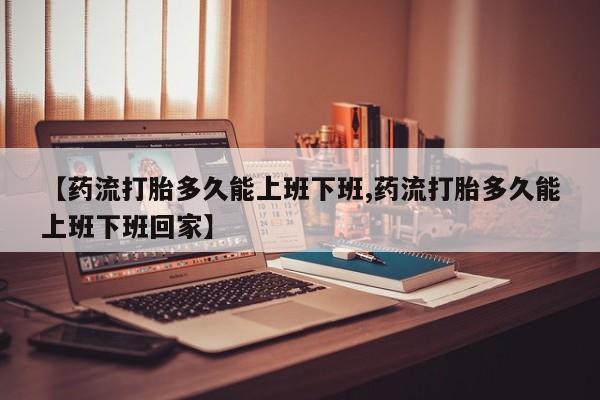 正品打胎药微信购买方式【药流打胎多久能上班下班,药流打胎多久能上班下班回家】