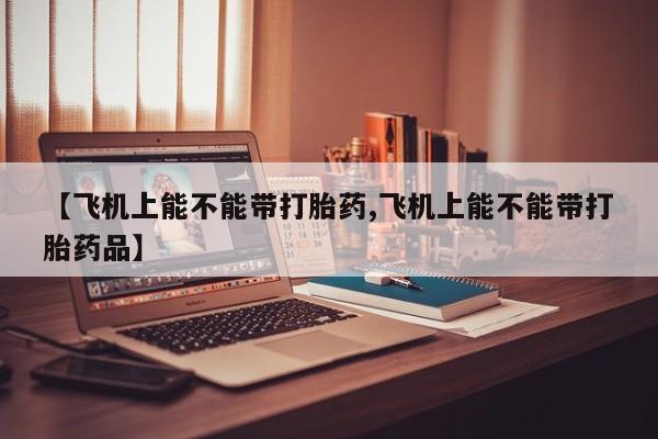 正品打胎药微信购买方式【飞机上能不能带打胎药,飞机上能不能带打胎药品】