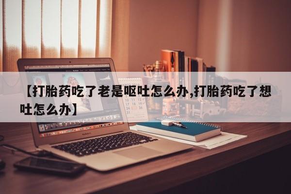 正品打胎药微信购买方式【打胎药吃了老是呕吐怎么办,打胎药吃了想吐怎么办】