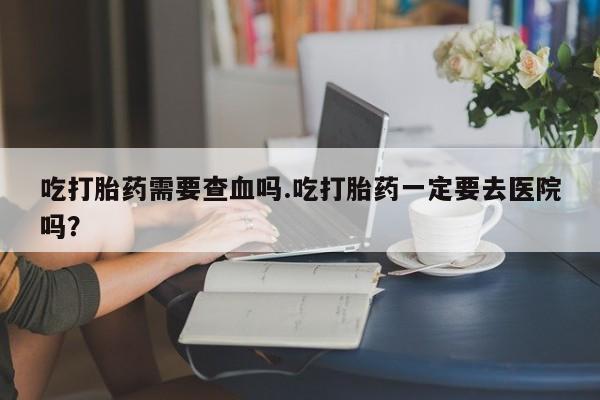 正品打胎药微信购买方式吃打胎药需要查血吗.吃打胎药一定要去医院吗？